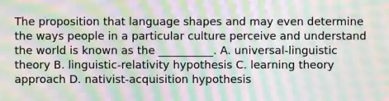 The proposition that language shapes and may even determine the ways people in a particular culture perceive and understand the world is known as the __________. A. universal-linguistic theory B. linguistic-relativity hypothesis C. learning theory approach D. nativist-acquisition hypothesis