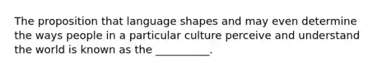 The proposition that language shapes and may even determine the ways people in a particular culture perceive and understand the world is known as the __________.