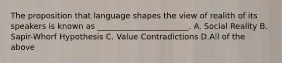 The proposition that language shapes the view of realith of its speakers is known as _______________________. A. Social Reality B. Sapir-Whorf Hypothesis C. Value Contradictions D.All of the above