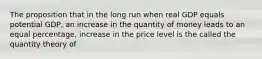 The proposition that in the long run when real GDP equals potential GDP, an increase in the quantity of money leads to an equal percentage, increase in the price level is the called the quantity theory of