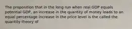 The proposition that in the long run when real GDP equals potential GDP, an increase in the quantity of money leads to an equal percentage increase in the price level is the called the quantity theory of