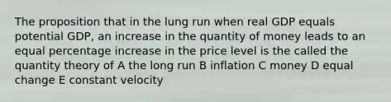 The proposition that in the lung run when real GDP equals potential GDP, an increase in the quantity of money leads to an equal percentage increase in the price level is the called the quantity theory of A the long run B inflation C money D equal change E constant velocity