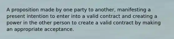 A proposition made by one party to another, manifesting a present intention to enter into a valid contract and creating a power in the other person to create a valid contract by making an appropriate acceptance.