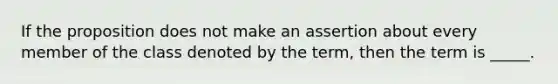 If the proposition does not make an assertion about every member of the class denoted by the term, then the term is _____.