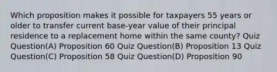 Which proposition makes it possible for taxpayers 55 years or older to transfer current base-year value of their principal residence to a replacement home within the same county? Quiz Question(A) Proposition 60 Quiz Question(B) Proposition 13 Quiz Question(C) Proposition 58 Quiz Question(D) Proposition 90