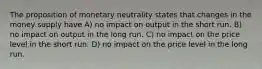 The proposition of monetary neutrality states that changes in the money supply have A) no impact on output in the short run. B) no impact on output in the long run. C) no impact on the price level in the short run. D) no impact on the price level in the long run.