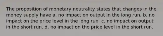 The proposition of monetary neutrality states that changes in the money supply have a. no impact on output in the long run. b. no impact on the price level in the long run. c. no impact on output in the short run. d. no impact on the price level in the short run.