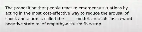 The proposition that people react to emergency situations by acting in the most cost-effective way to reduce the arousal of shock and alarm is called the _____ model. arousal: cost-reward negative state relief empathy-altruism five-step