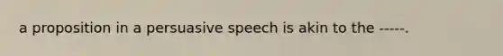 a proposition in a persuasive speech is akin to the -----.