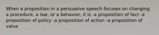 When a proposition in a persuasive speech focuses on changing a procedure, a law, or a behavior, it is -a proposition of fact -a proposition of policy -a proposition of action -a proposition of value