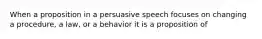 When a proposition in a persuasive speech focuses on changing a procedure, a law, or a behavior it is a proposition of