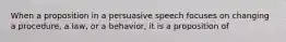 When a proposition in a persuasive speech focuses on changing a procedure, a law, or a behavior, it is a proposition of