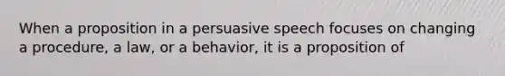 When a proposition in a persuasive speech focuses on changing a procedure, a law, or a behavior, it is a proposition of