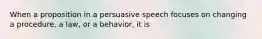 When a proposition in a persuasive speech focuses on changing a procedure, a law, or a behavior, it is