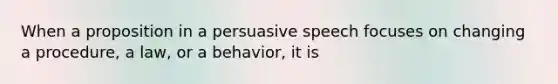 When a proposition in a persuasive speech focuses on changing a procedure, a law, or a behavior, it is