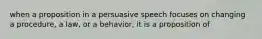 when a proposition in a persuasive speech focuses on changing a procedure, a law, or a behavior, it is a proposition of