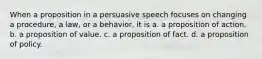 When a proposition in a persuasive speech focuses on changing a procedure, a law, or a behavior, it is a. a proposition of action. b. a proposition of value. c. a proposition of fact. d. a proposition of policy.