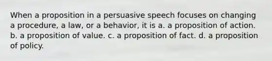 When a proposition in a persuasive speech focuses on changing a procedure, a law, or a behavior, it is a. a proposition of action. b. a proposition of value. c. a proposition of fact. d. a proposition of policy.