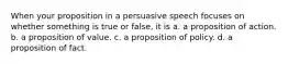 When your proposition in a persuasive speech focuses on whether something is true or false, it is a. a proposition of action. b. a proposition of value. c. a proposition of policy. d. a proposition of fact.