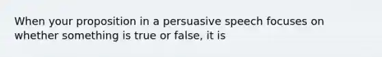 When your proposition in a persuasive speech focuses on whether something is true or false, it is