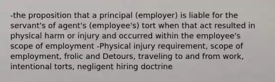 -the proposition that a principal (employer) is liable for the servant's of agent's (employee's) tort when that act resulted in physical harm or injury and occurred within the employee's scope of employment -Physical injury requirement, scope of employment, frolic and Detours, traveling to and from work, intentional torts, negligent hiring doctrine