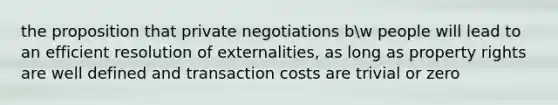 the proposition that private negotiations bw people will lead to an efficient resolution of externalities, as long as property rights are well defined and transaction costs are trivial or zero