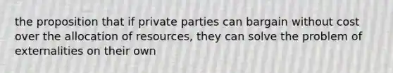 the proposition that if private parties can bargain without cost over the allocation of resources, they can solve the problem of externalities on their own