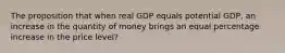 The proposition that when real GDP equals potential GDP, an increase in the quantity of money brings an equal percentage increase in the price level?