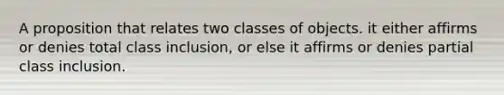 A proposition that relates two classes of objects. it either affirms or denies total class inclusion, or else it affirms or denies partial class inclusion.