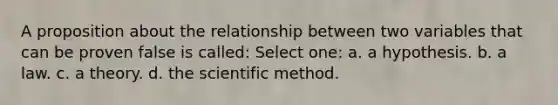 A proposition about the relationship between two variables that can be proven false is called: Select one: a. a hypothesis. b. a law. c. a theory. d. the scientific method.