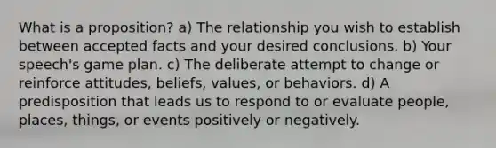 What is a proposition? a) The relationship you wish to establish between accepted facts and your desired conclusions. b) Your speech's game plan. c) The deliberate attempt to change or reinforce attitudes, beliefs, values, or behaviors. d) A predisposition that leads us to respond to or evaluate people, places, things, or events positively or negatively.