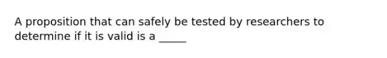 A proposition that can safely be tested by researchers to determine if it is valid is a _____