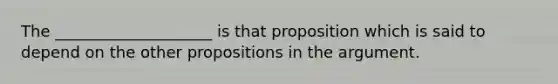 The ____________________ is that proposition which is said to depend on the other propositions in the argument.