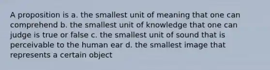 A proposition is a. the smallest unit of meaning that one can comprehend b. the smallest unit of knowledge that one can judge is true or false c. the smallest unit of sound that is perceivable to the human ear d. the smallest image that represents a certain object