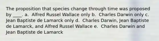 The proposition that species change through time was proposed by ____. a. ​ Alfred Russel Wallace only b. ​ Charles Darwin only c. ​ Jean Baptiste de Lamarck only d. ​ Charles Darwin, Jean Baptiste de Lamarck, and Alfred Russel Wallace e. ​ Charles Darwin and Jean Baptiste de Lamarck