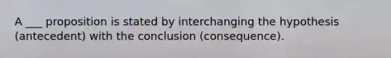 A ___ proposition is stated by interchanging the hypothesis (antecedent) with the conclusion (consequence).