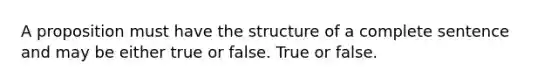 A proposition must have the structure of a complete sentence and may be either true or false. True or false.