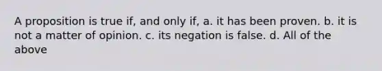 A proposition is true if, and only if, a. it has been proven. b. it is not a matter of opinion. c. its negation is false. d. All of the above