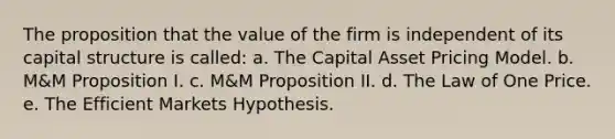 The proposition that the value of the firm is independent of its capital structure is called: a. The Capital Asset Pricing Model. b. M&M Proposition I. c. M&M Proposition II. d. The Law of One Price. e. The Efficient Markets Hypothesis.