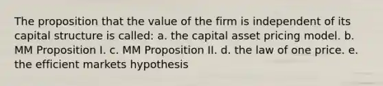 The proposition that the value of the firm is independent of its capital structure is called: a. the capital asset pricing model. b. MM Proposition I. c. MM Proposition II. d. the law of one price. e. the efficient markets hypothesis