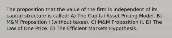 The proposition that the value of the firm is independent of its capital structure is called: A) The Capital Asset Pricing Model. B) M&M Proposition I (without taxes). C) M&M Proposition II. D) The Law of One Price. E) The Efficient Markets Hypothesis.