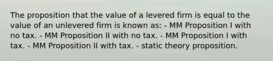 The proposition that the value of a levered firm is equal to the value of an unlevered firm is known as: - MM Proposition I with no tax. - MM Proposition II with no tax. - MM Proposition I with tax. - MM Proposition II with tax. - static theory proposition.