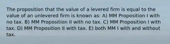 The proposition that the value of a levered firm is equal to the value of an unlevered firm is known as: A) MM Proposition I with no tax. B) MM Proposition II with no tax. C) MM Proposition I with tax. D) MM Proposition II with tax. E) both MM I with and without tax.