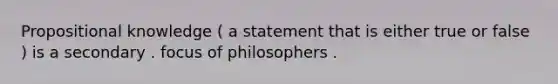 Propositional knowledge ( a statement that is either true or false ) is a secondary . focus of philosophers .