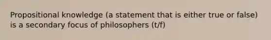 Propositional knowledge (a statement that is either true or false) is a secondary focus of philosophers (t/f)