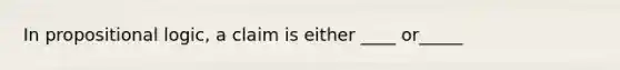 In propositional logic, a claim is either ____ or_____