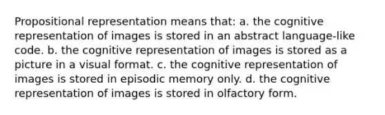 Propositional representation means that: a. the cognitive representation of images is stored in an abstract language-like code. b. the cognitive representation of images is stored as a picture in a visual format. c. the cognitive representation of images is stored in episodic memory only. d. the cognitive representation of images is stored in olfactory form.