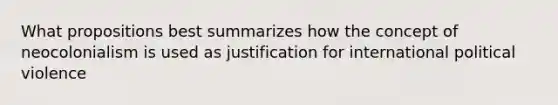 What propositions best summarizes how the concept of neocolonialism is used as justification for international political violence