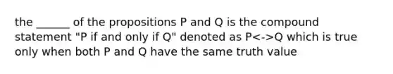 the ______ of the propositions P and Q is the compound statement "P if and only if Q" denoted as P Q which is true only when both P and Q have the same truth value