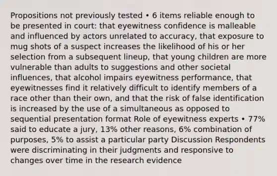 Propositions not previously tested • 6 items reliable enough to be presented in court: that eyewitness confidence is malleable and influenced by actors unrelated to accuracy, that exposure to mug shots of a suspect increases the likelihood of his or her selection from a subsequent lineup, that young children are more vulnerable than adults to suggestions and other societal influences, that alcohol impairs eyewitness performance, that eyewitnesses find it relatively difficult to identify members of a race other than their own, and that the risk of false identification is increased by the use of a simultaneous as opposed to sequential presentation format Role of eyewitness experts • 77% said to educate a jury, 13% other reasons, 6% combination of purposes, 5% to assist a particular party Discussion Respondents were discriminating in their judgments and responsive to changes over time in the research evidence